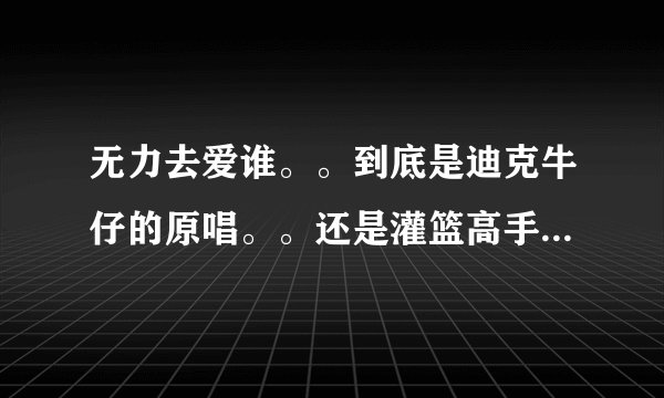 无力去爱谁。。到底是迪克牛仔的原唱。。还是灌篮高手在先啊？？