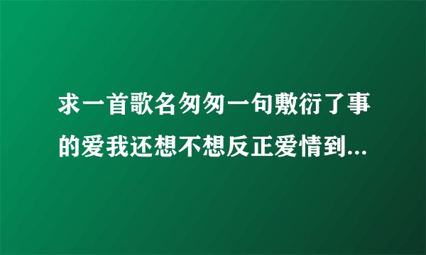 求一首歌名匆匆一句敷衍了事的爱我还想不想反正爱情到最后都差不多让我解脱