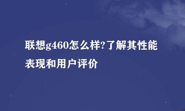 联想g460怎么样?了解其性能表现和用户评价