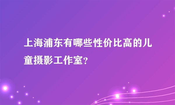 上海浦东有哪些性价比高的儿童摄影工作室？