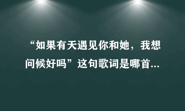 “如果有天遇见你和她，我想问候好吗”这句歌词是哪首歌里的？