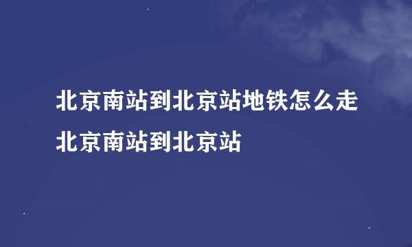 北京南站到北京站地铁怎么走北京南站到北京站