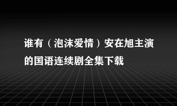 谁有（泡沫爱情）安在旭主演的国语连续剧全集下载