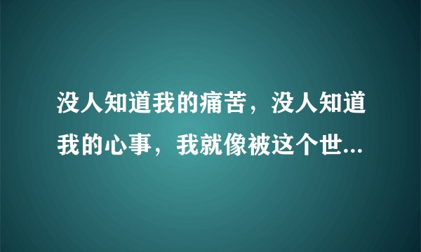 没人知道我的痛苦，没人知道我的心事，我就像被这个世界上的人遗弃一样，没有人靠近我，也没有我值得相信