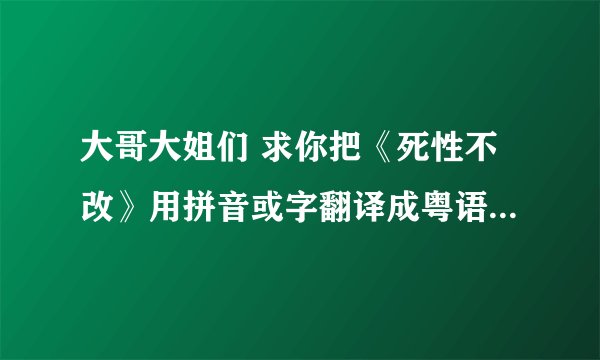 大哥大姐们 求你把《死性不改》用拼音或字翻译成粤语话音译 谢了啊