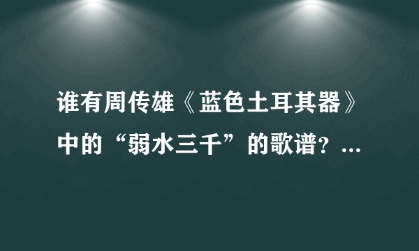 谁有周传雄《蓝色土耳其器》中的“弱水三千”的歌谱？要简谱，非专业人员，五线谱