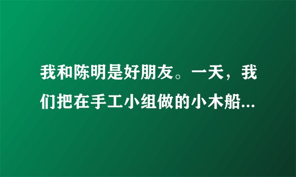 我和陈明是好朋友。一天，我们把在手工小组做的小木船拿出来玩，陈明一不小心把它摔在了地上。争执中，续