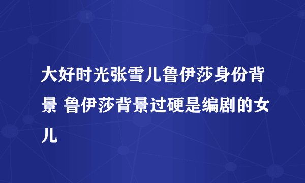 大好时光张雪儿鲁伊莎身份背景 鲁伊莎背景过硬是编剧的女儿
