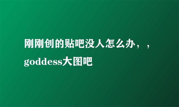 刚刚创的贴吧没人怎么办，，goddess大图吧