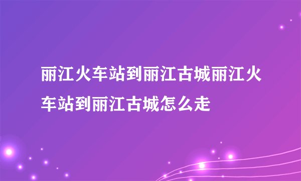 丽江火车站到丽江古城丽江火车站到丽江古城怎么走