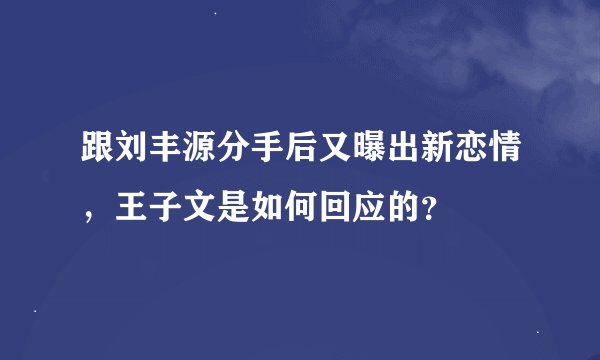 跟刘丰源分手后又曝出新恋情，王子文是如何回应的？