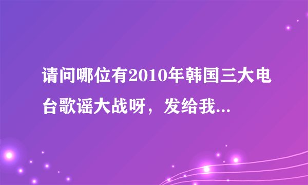请问哪位有2010年韩国三大电台歌谣大战呀，发给我吧，非常谢谢，邮箱congxiaojiao@163.com ,谢谢了