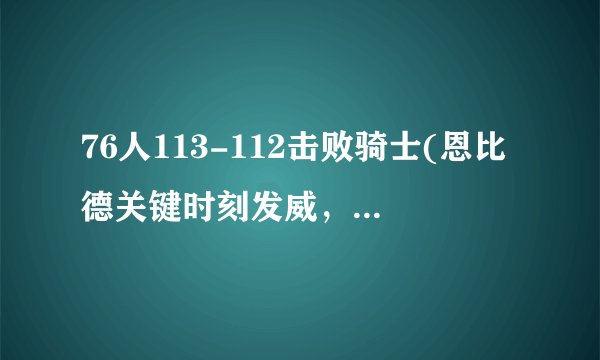 76人113-112击败骑士(恩比德关键时刻发威，76人险胜骑士)