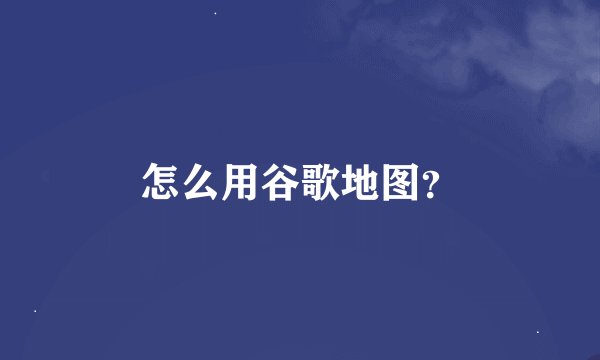 怎么用谷歌地图？