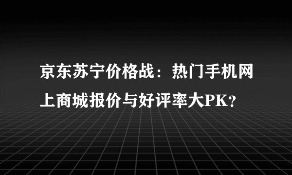 京东苏宁价格战：热门手机网上商城报价与好评率大PK？
