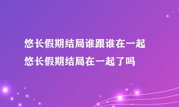 悠长假期结局谁跟谁在一起 悠长假期结局在一起了吗