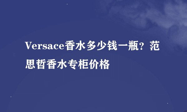 Versace香水多少钱一瓶？范思哲香水专柜价格
