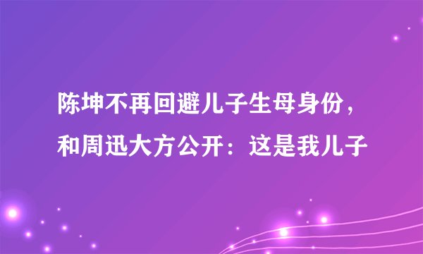陈坤不再回避儿子生母身份，和周迅大方公开：这是我儿子