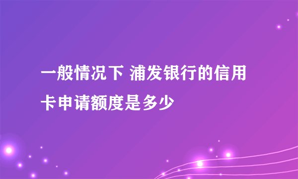 一般情况下 浦发银行的信用卡申请额度是多少