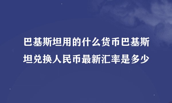 巴基斯坦用的什么货币巴基斯坦兑换人民币最新汇率是多少