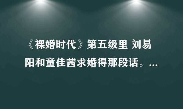 《裸婚时代》第五级里 刘易阳和童佳茜求婚得那段话。和结婚后在大家面前说得那段话是什么？