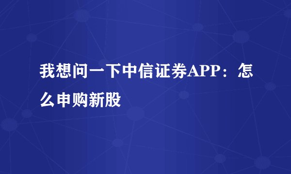 我想问一下中信证券APP：怎么申购新股