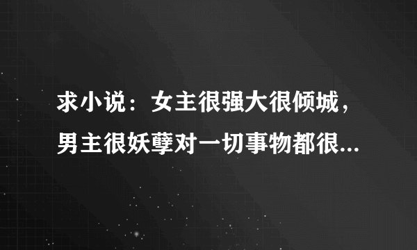 求小说：女主很强大很倾城，男主很妖孽对一切事物都很冷漠唯独对女主很献媚！千万不要虐的，要一对一！有