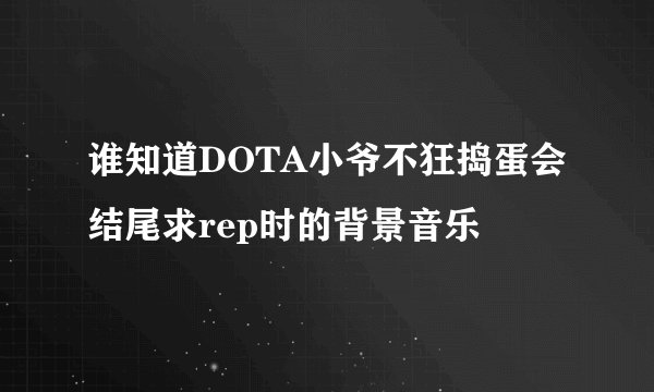 谁知道DOTA小爷不狂捣蛋会结尾求rep时的背景音乐