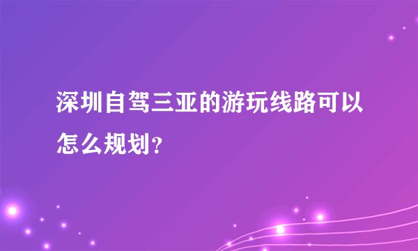 深圳自驾三亚的游玩线路可以怎么规划？