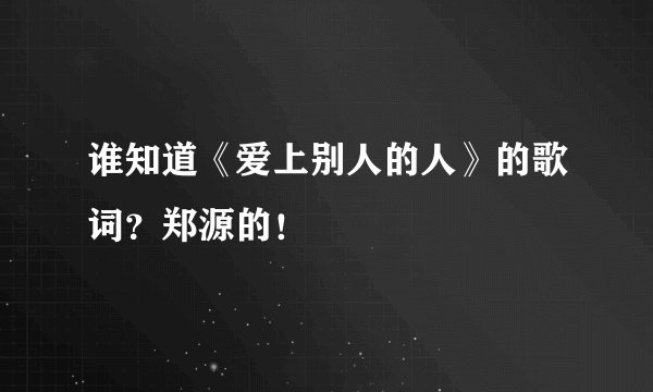 谁知道《爱上别人的人》的歌词？郑源的！