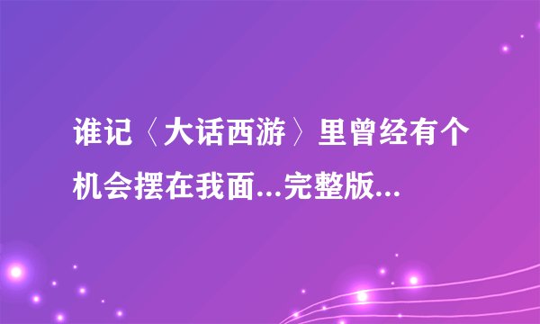 谁记〈大话西游〉里曾经有个机会摆在我面...完整版的啊？〈情癫大圣〉那最后放的感人字幕是什么啊