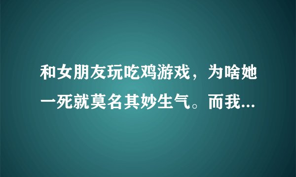 和女朋友玩吃鸡游戏，为啥她一死就莫名其妙生气。而我怎么都哄不好怎么办？？