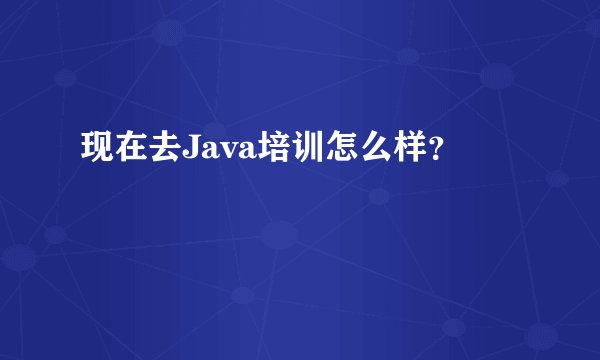 现在去Java培训怎么样？