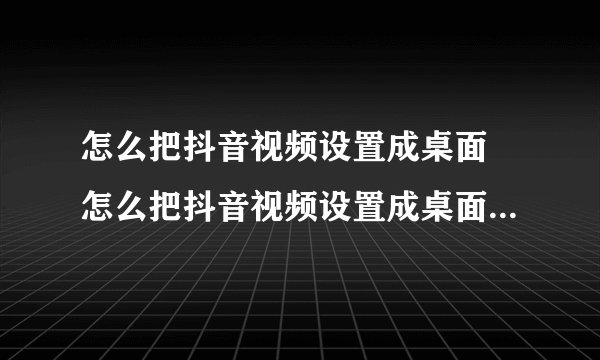 怎么把抖音视频设置成桌面 怎么把抖音视频设置成桌面动态壁纸