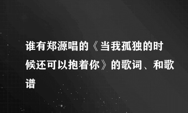 谁有郑源唱的《当我孤独的时候还可以抱着你》的歌词、和歌谱