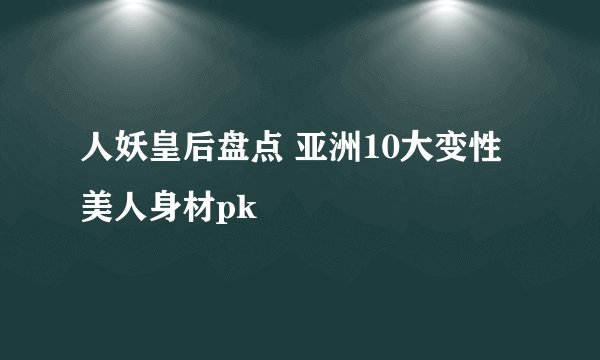 人妖皇后盘点 亚洲10大变性美人身材pk