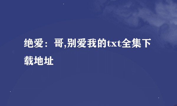 绝爱：哥,别爱我的txt全集下载地址