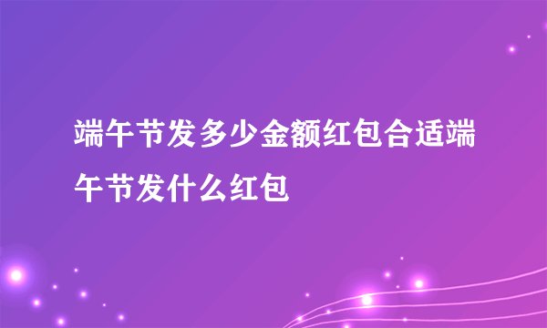 端午节发多少金额红包合适端午节发什么红包