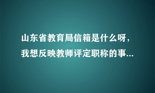 山东省教育局信箱是什么呀，我想反映教师评定职称的事，反映邮箱和信箱是什么呀，知情者告之