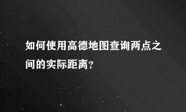如何使用高德地图查询两点之间的实际距离？