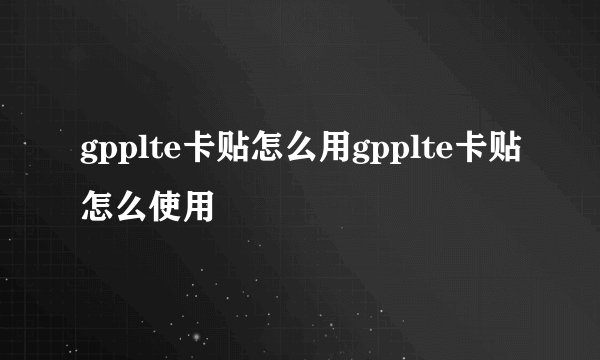 gpplte卡贴怎么用gpplte卡贴怎么使用