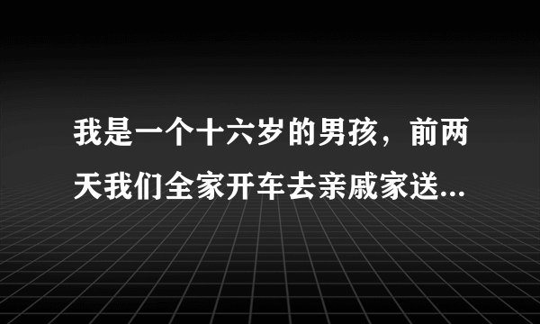 我是一个十六岁的男孩，前两天我们全家开车去亲戚家送礼，我和我妈妈还有我姐坐在后面，我姐姐做不开了，
