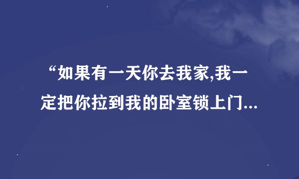 “如果有一天你去我家,我一定把你拉到我的卧室锁上门,拉上窗帘,熄灯,把你推倒在床上,蒙上被子,张开
