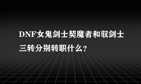DNF女鬼剑士契魔者和驭剑士三转分别转职什么？
