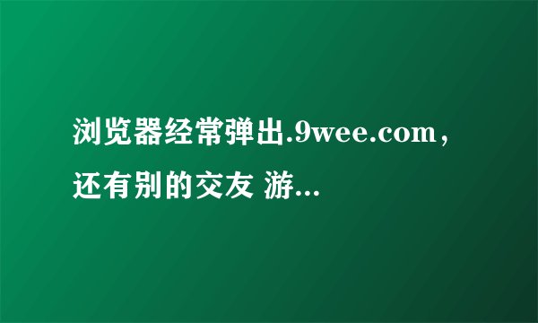浏览器经常弹出.9wee.com，还有别的交友 游戏乱七八糟的怎么办？