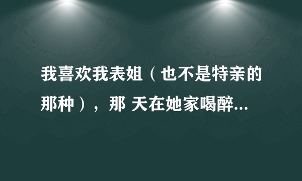 我喜欢我表姐（也不是特亲的那种），那 天在她家喝醉了，而且还亲了她！（她也没有拒绝的意思）后来就在