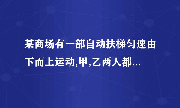 某商场有一部自动扶梯匀速由下而上运动,甲,乙两人都急于上楼办事,因此在乘扶梯的同时匀速登梯,甲登了55级
