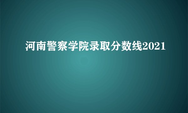 河南警察学院录取分数线2021