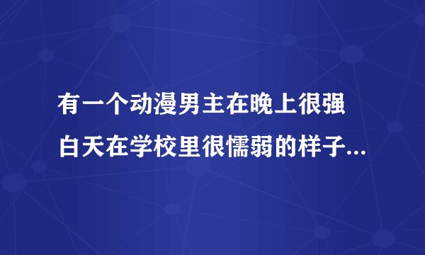 有一个动漫男主在晚上很强 白天在学校里很懦弱的样子 哪个动漫叫什么