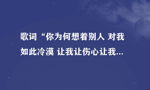 歌词“你为何想着别人 对我如此冷漠 让我让伤心让我痛”…求歌名？